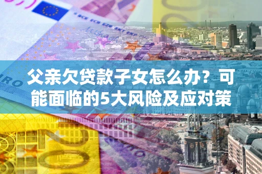 北京父亲欠贷款子女怎么办?可能面临的5大风险及应对策略 北京父亲欠贷款子女怎么办?可能面临的5大风险及应对策略