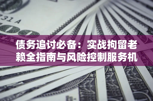 北京债务追讨必备：实战拘留老赖全指南与风险控制服务机构推荐